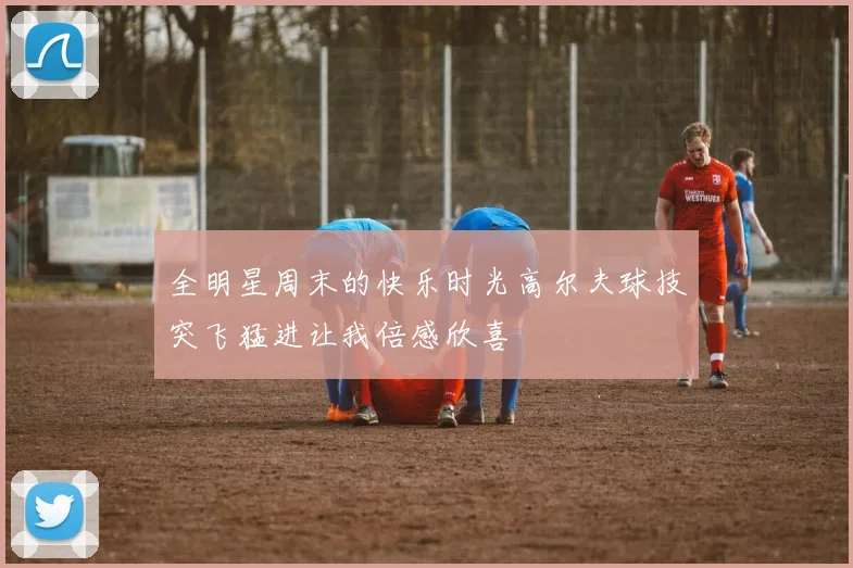 全明星周末的快乐时光高尔夫球技突飞猛进让我倍感欣喜