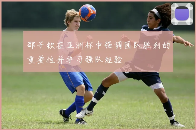 邵子钦在亚洲杯中强调团队胜利的重要性并学习强队经验