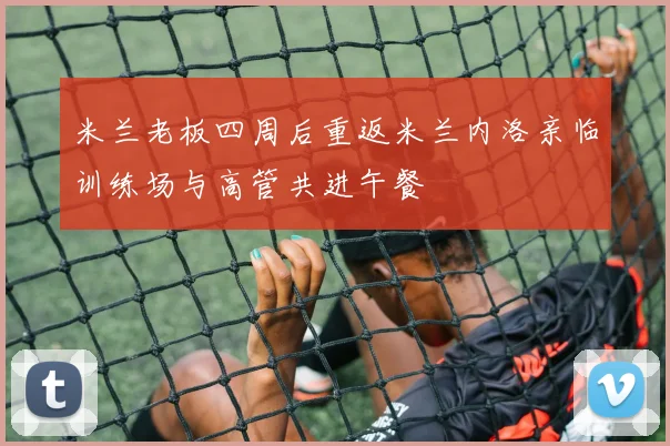 米兰老板四周后重返米兰内洛亲临训练场与高管共进午餐