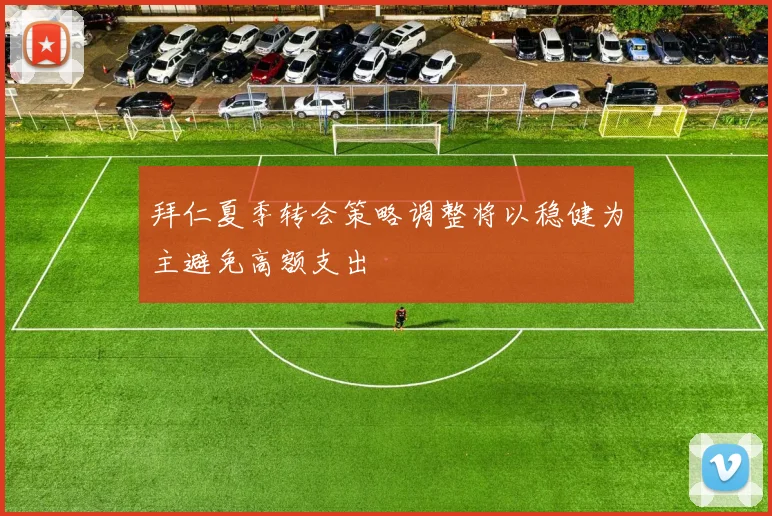 拜仁夏季转会策略调整将以稳健为主避免高额支出