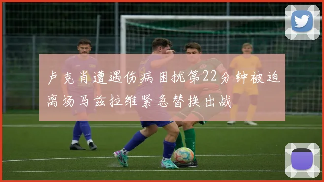 卢克肖遭遇伤病困扰第22分钟被迫离场马兹拉维紧急替换出战