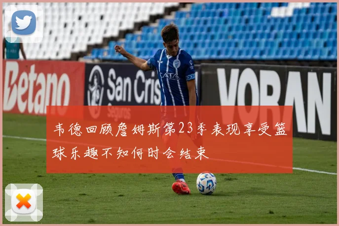 韦德回顾詹姆斯第23季表现享受篮球乐趣不知何时会结束