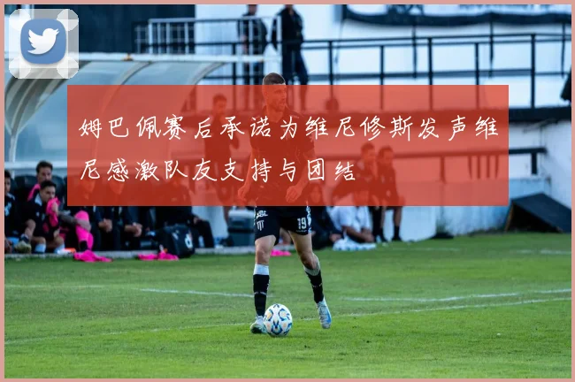姆巴佩赛后承诺为维尼修斯发声维尼感激队友支持与团结