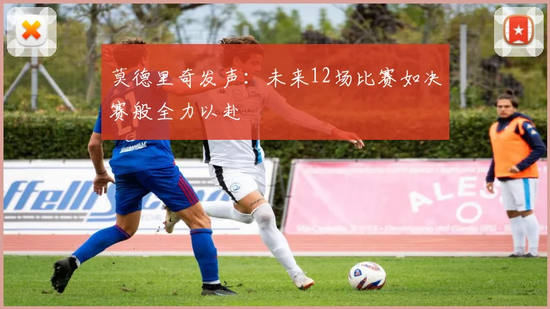 莫德里奇发声：未来12场比赛如决赛般全力以赴
