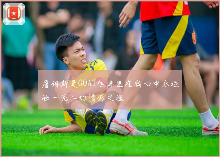 詹姆斯是GOAT但库里在我心中永远独一无二的情感之选
