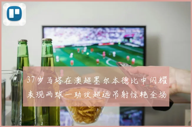 37岁马塔在澳超墨尔本德比中闪耀表现两球一助攻超远吊射惊艳全场