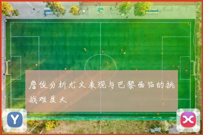 詹俊分析尤文表现与巴黎面临的挑战难度大