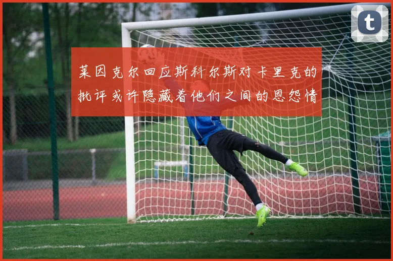 莱因克尔回应斯科尔斯对卡里克的批评或许隐藏着他们之间的恩怨情仇