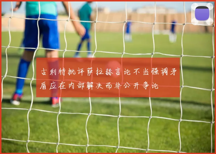 古利特批评萨拉赫言论不当强调矛盾应在内部解决而非公开争论