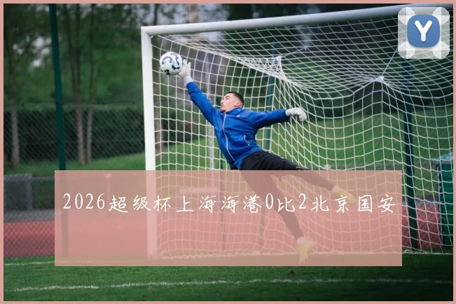 2026超级杯上海海港0比2北京国安