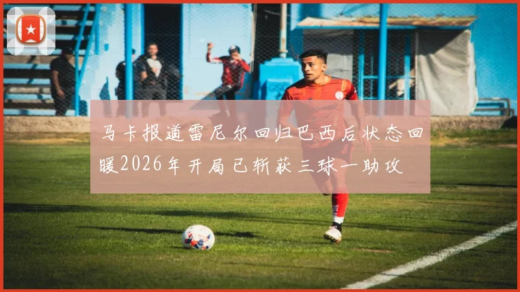 马卡报道雷尼尔回归巴西后状态回暖2026年开局已斩获三球一助攻