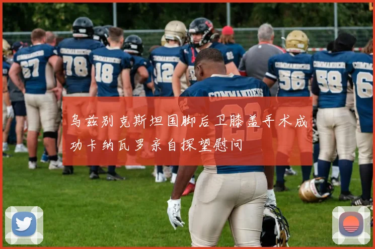 乌兹别克斯坦国脚后卫膝盖手术成功卡纳瓦罗亲自探望慰问