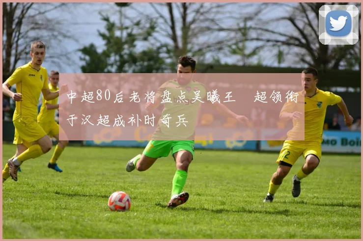 中超80后老将盘点吴曦王燊超领衔于汉超成补时奇兵