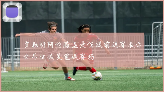 贾勒特阿伦膝盖受伤提前退赛表示会尽快恢复重返赛场