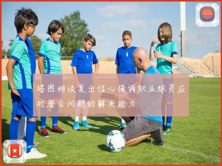 塔图姆谈复出信心强调职业球员应对磨合问题的解决能力