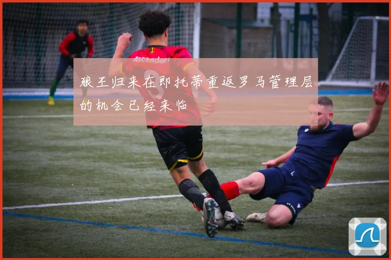 狼王归来在即托蒂重返罗马管理层的机会已经来临