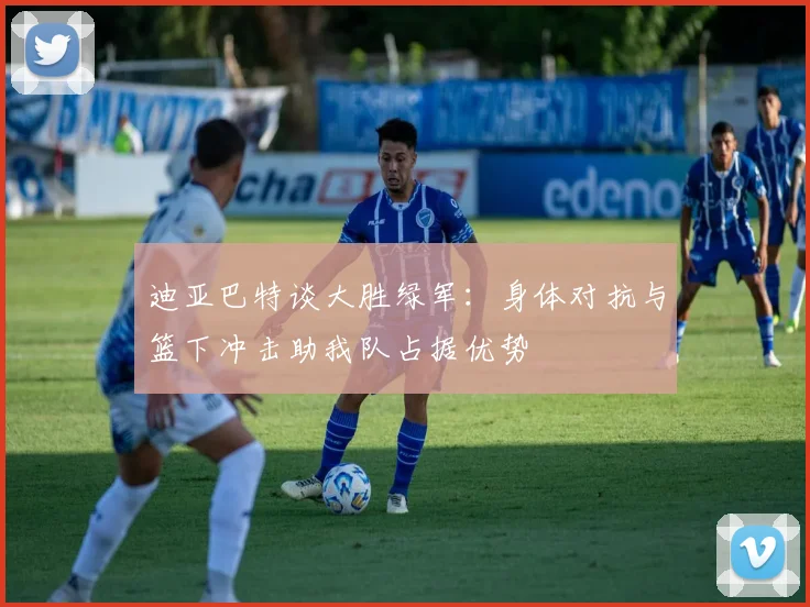 迪亚巴特谈大胜绿军：身体对抗与篮下冲击助我队占据优势