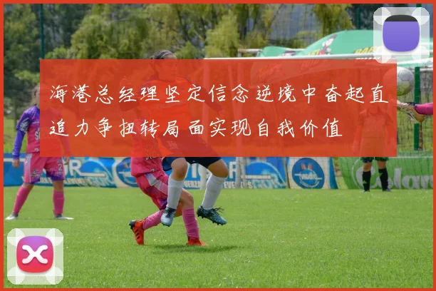 海港总经理坚定信念逆境中奋起直追力争扭转局面实现自我价值