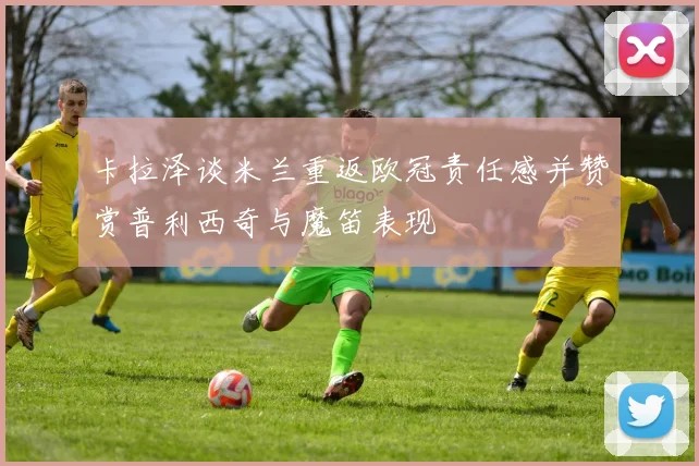 卡拉泽谈米兰重返欧冠责任感并赞赏普利西奇与魔笛表现