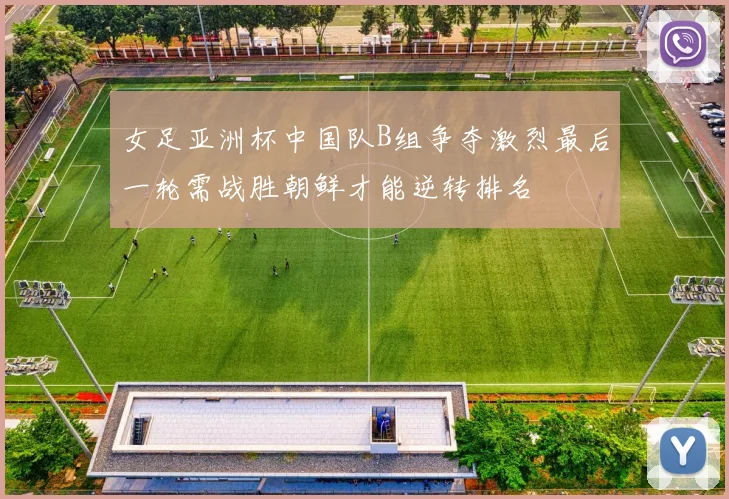 女足亚洲杯中国队B组争夺激烈最后一轮需战胜朝鲜才能逆转排名