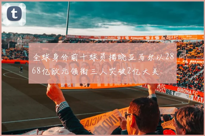 全球身价前十球员揭晓亚马尔以2868亿欧元领衔三人突破2亿大关