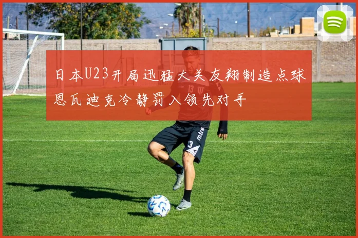 日本U23开局迅猛大关友翔制造点球恩瓦迪克冷静罚入领先对手