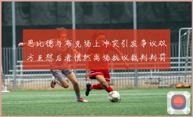 恩比德与布克场上冲突引发争议双方互怼后者愤然离场抗议裁判判罚