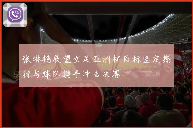 张琳艳展望女足亚洲杯目标坚定期待与球队携手冲击决赛