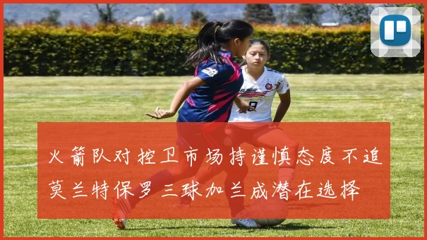 火箭队对控卫市场持谨慎态度不追莫兰特保罗三球加兰成潜在选择