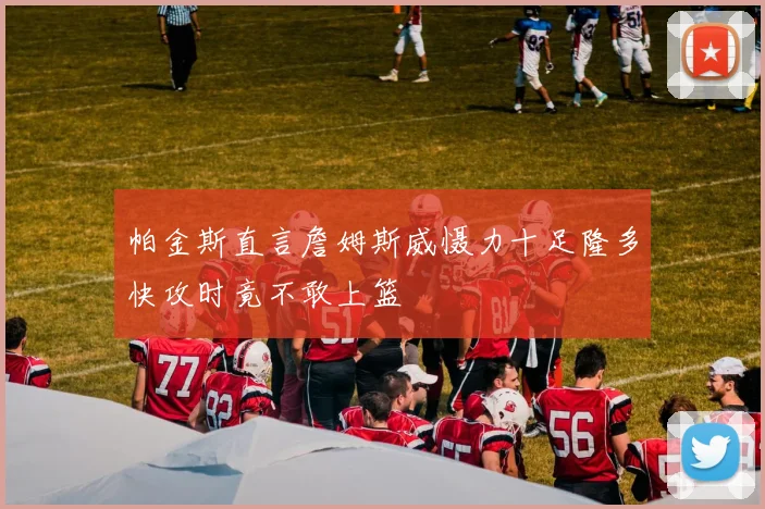 帕金斯直言詹姆斯威慑力十足隆多快攻时竟不敢上篮