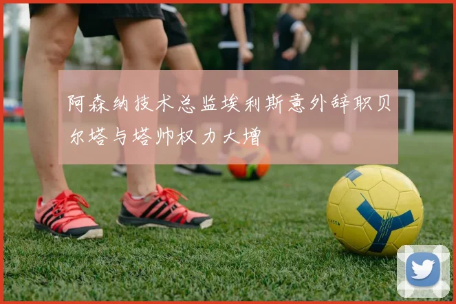 阿森纳技术总监埃利斯意外辞职贝尔塔与塔帅权力大增