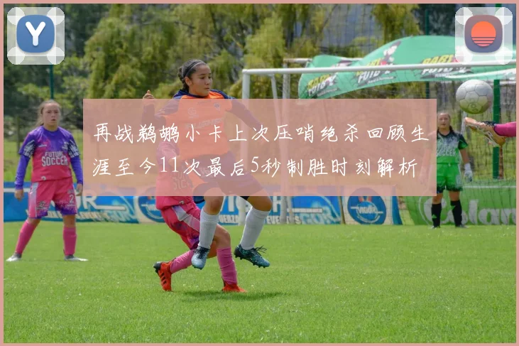 再战鹈鹕小卡上次压哨绝杀回顾生涯至今11次最后5秒制胜时刻解析