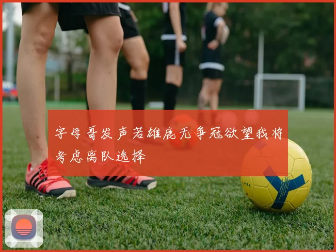 字母哥发声若雄鹿无争冠欲望我将考虑离队选择